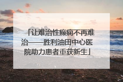 让难治性癫痫不再难治——胜利油田中心医院助力患者重获新生