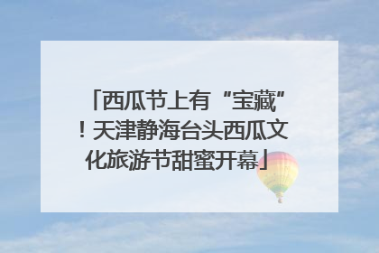 西瓜节上有“宝藏”！天津静海台头西瓜文化旅游节甜蜜开幕