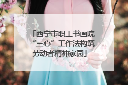 西宁市职工书画院“三心”工作法构筑劳动者精神家园