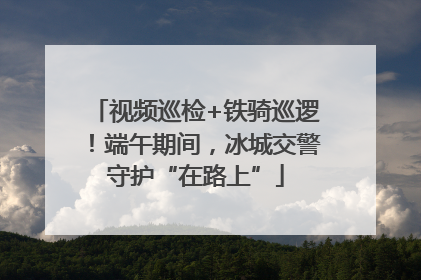视频巡检+铁骑巡逻！端午期间，冰城交警守护“在路上”