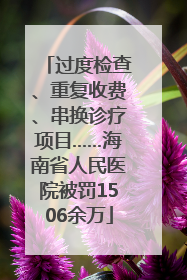 过度检查、重复收费、串换诊疗项目……海南省人民医院被罚1506余万