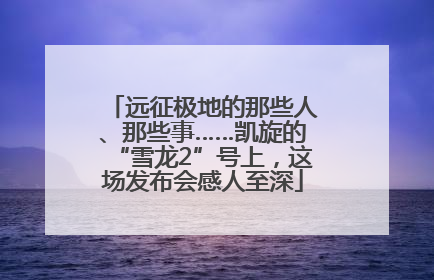 远征极地的那些人、那些事……凯旋的“雪龙2”号上，这场发布会感人至深