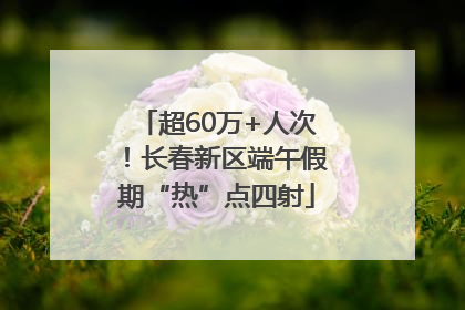 超60万+人次！长春新区端午假期“热”点四射