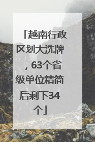 越南行政区划大洗牌，63个省级单位精简后剩下34个
