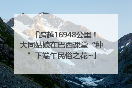 跨越16948公里！大同姑娘在巴西课堂“种”下端午民俗之花~