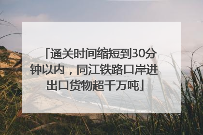 通关时间缩短到30分钟以内，同江铁路口岸进出口货物超千万吨