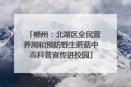 郴州：北湖区全民营养周和预防野生蘑菇中毒科普宣传进校园