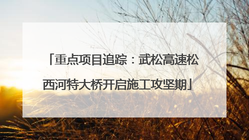 重点项目追踪：武松高速松西河特大桥开启施工攻坚期