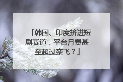 韩国、印度挤进短剧赛道，平台月费甚至超过奈飞？