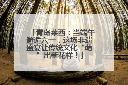 青岛莱西：当端午邂逅六一，这场非遗盛宴让传统文化“萌”出新花样！