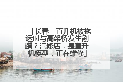 长春一直升机被拖运时与高架桥发生剐蹭？汽修店：是直升机模型，正在维修