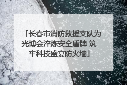 长春市消防救援支队为光博会淬炼安全盾牌 筑牢科技盛宴防火墙