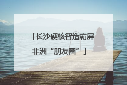 长沙硬核智造霸屏非洲“朋友圈”