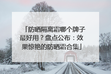 防晒隔离霜哪个牌子最好用？盘点公布：效果惊艳的防晒霜合集