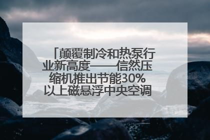 颠覆制冷和热泵行业新高度——信然压缩机推出节能30%以上磁悬浮中央空调和磁悬浮热泵