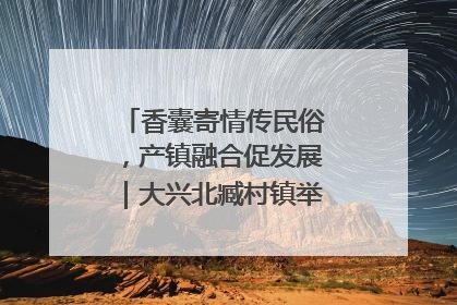 香囊寄情传民俗，产镇融合促发展｜大兴北臧村镇举办端午主题活动