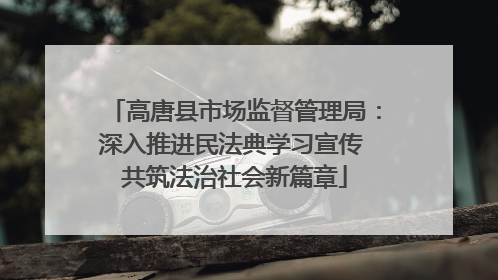 高唐县市场监督管理局：深入推进民法典学习宣传 共筑法治社会新篇章