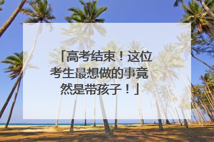 高考结束！这位考生最想做的事竟然是带孩子！