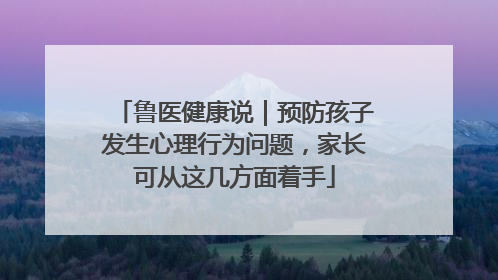 鲁医健康说｜预防孩子发生心理行为问题，家长可从这几方面着手