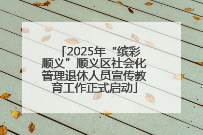2025年“缤彩顺义”顺义区社会化管理退休人员宣传教育工作正式启动