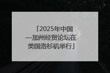 2025年中国—加州经贸论坛在美国洛杉矶举行