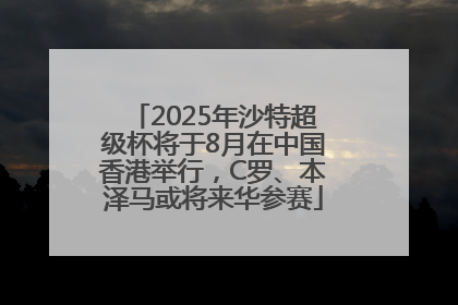 2025年沙特超级杯将于8月在中国香港举行，C罗、本泽马或将来华参赛
