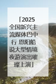 2025全国新兴主流媒体巴中行 恩阳船说大型情境夜游演出璀璨上演