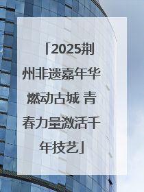 2025荆州非遗嘉年华燃动古城 青春力量激活千年技艺