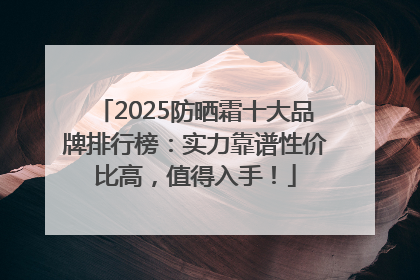 2025防晒霜十大品牌排行榜：实力靠谱性价比高，值得入手！