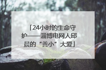 24小时的生命守护——淄博电网人邱晨的“善小”大爱