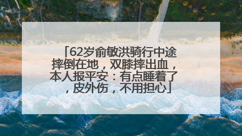 62岁俞敏洪骑行中途摔倒在地，双膝摔出血，本人报平安：有点睡着了，皮外伤，不用担心