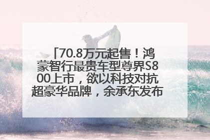 70.8万元起售！鸿蒙智行最贵车型尊界S800上市，欲以科技对抗超豪华品牌，余承东发布会未提及迈巴赫