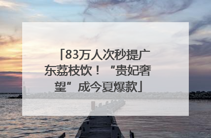 83万人次秒提广东荔枝饮！“贵妃奢望”成今夏爆款